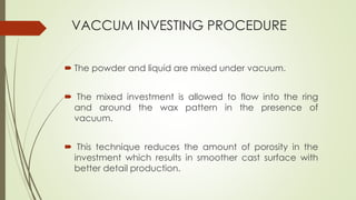 VACCUM INVESTING PROCEDURE
 The powder and liquid are mixed under vacuum.
 The mixed investment is allowed to flow into the ring
and around the wax pattern in the presence of
vacuum.
 This technique reduces the amount of porosity in the
investment which results in smoother cast surface with
better detail production.
 
