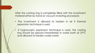 After the casting ring is completely filled with the investment
material either by hand or vacuum investing procedure:
• The investment is allowed to harden in air if thermal
expansion technique is used
• If hygroscopic expansion technique is used, the casting
ring should be placed immediately in water bath at 37°C
and allowed to harden under water
 