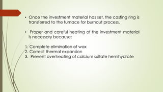 • Once the investment material has set, the casting ring is
transferred to the furnace for burnout process.
• Proper and careful heating of the investment material
is necessary because:
1. Complete elimination of wax
2. Correct thermal expansion
3. Prevent overheating of calcium sulfate hemihydrate
 