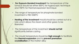 • For Gypsum-Bonded investment the temperature of the
furnace should be either 500°C for hygroscopic technique
and 700°C for thermal expansion technique
• The range of temperature for phosphate-bonded
investment is 700-1030°C
• Heating of the investment mould should be carried out at a
rate which allows the steam and other gases to be
liberated
• The temperature of the investment should not fall
significantly before casting
• The mould temperature should be high enough to facilitate
the thermal expansion and to prevent premature
crystallization of the molten alloy
 