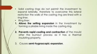 • Solid casting rings do not permit the investment to
expand laterally, therefore to overcome this lateral
restriction the walls of the casting ring are lined with a
ring liner.
• Ring liner:
1. Allows the setting expansion in the investment by
forming a pliable lining inside the casting ring.
2. Prevents rapid cooling and contraction of the mould
after the burnout process as it has a thermal
insulating property.
3. Causes semi-hygroscopic expansion.
 