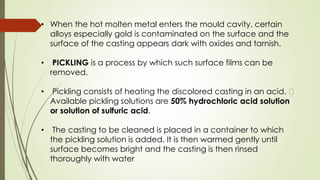 • When the hot molten metal enters the mould cavity, certain
alloys especially gold is contaminated on the surface and the
surface of the casting appears dark with oxides and tarnish.
• PICKLING is a process by which such surface films can be
removed.
• Pickling consists of heating the discolored casting in an acid.
Available pickling solutions are 50% hydrochloric acid solution
or solution of sulfuric acid.
• The casting to be cleaned is placed in a container to which
the pickling solution is added. It is then warmed gently until
surface becomes bright and the casting is then rinsed
thoroughly with water
 