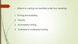 • Defects in casting can be listed under four headings:
1. Finning and bubbling
2. Porosity
3. Incomplete casting
4. Oversized or undersized casting
 
