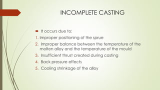 INCOMPLETE CASTING
 It occurs due to:
1. Improper positioning of the sprue
2. Improper balance between the temperature of the
molten alloy and the temperature of the mould
3. Insufficient thrust created during casting
4. Back pressure effects
5. Cooling shrinkage of the alloy
 
