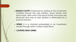 MOULD CAVITY: Produced by setting of the investment
material around the wax pattern, sprue former and
sprue base, after which the sprue former and base are
removed and wax or resin pattern is eliminated by a
burnout process
 SPRUE: It is a channel embedded in an investment
mould through which molten metal flows
 CASTING RING LINERS
 