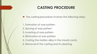 CASTING PROCEDURE
 The casting procedure involves the following steps:
1. Formation of wax pattern
2. Spruing of wax pattern
3. Investing of wax pattern
4. Elimination of wax pattern
5. Casting the molten alloy in the mould cavity
6. Removal of the casting and its cleaning
 