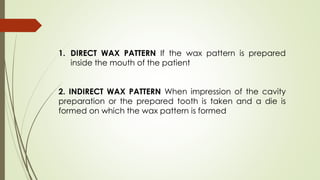 1. DIRECT WAX PATTERN If the wax pattern is prepared
inside the mouth of the patient
2. INDIRECT WAX PATTERN When impression of the cavity
preparation or the prepared tooth is taken and a die is
formed on which the wax pattern is formed
 