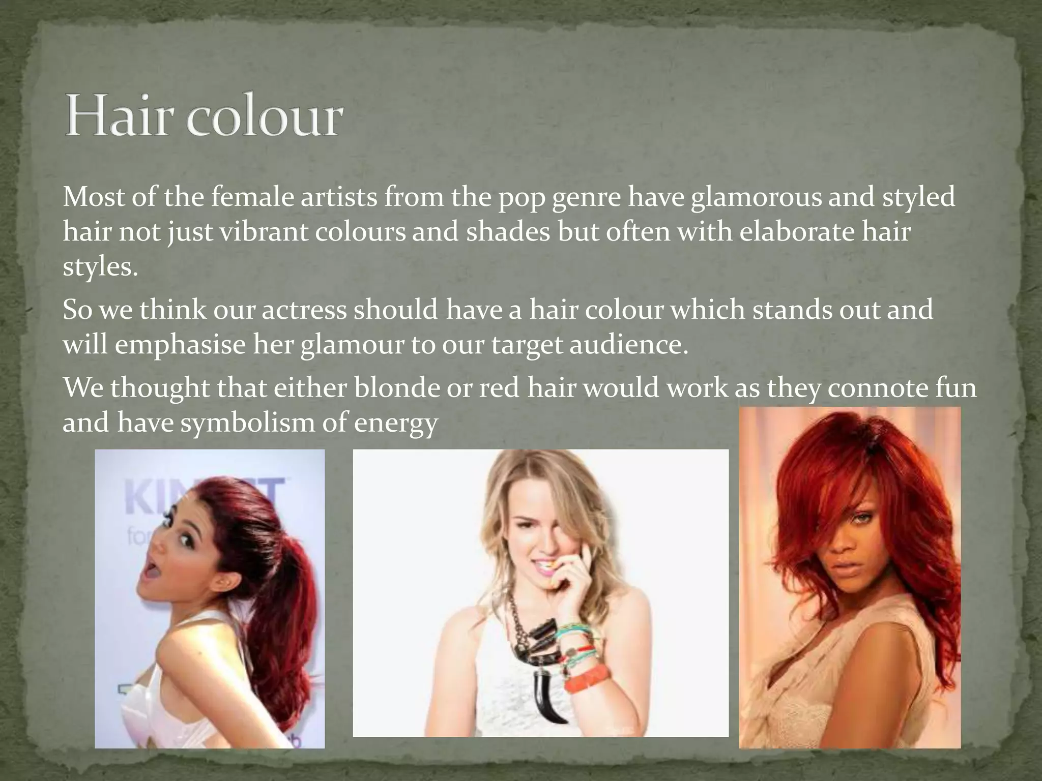 Most of the female artists from the pop genre have glamorous and styled
hair not just vibrant colours and shades but often with elaborate hair
styles.
So we think our actress should have a hair colour which stands out and
will emphasise her glamour to our target audience.
We thought that either blonde or red hair would work as they connote fun
and have symbolism of energy
 