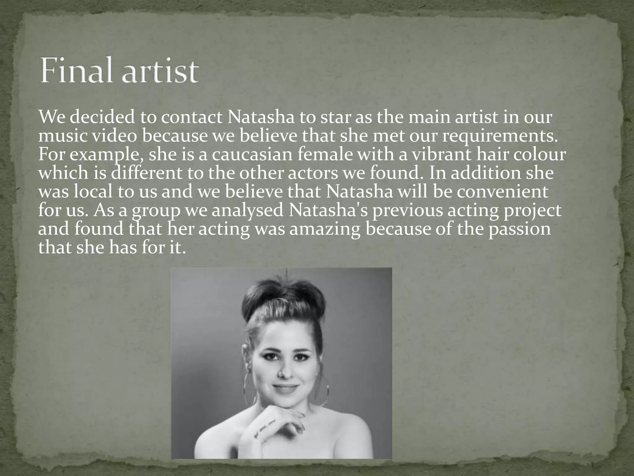 We decided to contact Natasha to star as the main artist in our
music video because we believe that she met our requirements.
For example, she is a caucasian female with a vibrant hair colour
which is different to the other actors we found. In addition she
was local to us and we believe that Natasha will be convenient
for us. As a group we analysed Natasha's previous acting project
and found that her acting was amazing because of the passion
that she has for it.
 