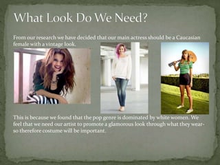 From our research we have decided that our main actress should be a Caucasian
female with a vintage look.
This is because we found that the pop genre is dominated by white women. We
feel that we need our artist to promote a glamorous look through what they wear-
so therefore costume will be important.
 