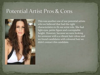 This was another one of our potential artists
who we believed that had the right
characteristics to fit our artist role. She had
light eyes, petite figure and a acceptable
height. However, because we were looking
for someone with a a vibrant hair colour and
we found candidates with coloured hair we
didn’t contact this candidate.
 