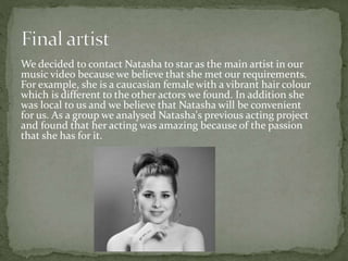 We decided to contact Natasha to star as the main artist in our
music video because we believe that she met our requirements.
For example, she is a caucasian female with a vibrant hair colour
which is different to the other actors we found. In addition she
was local to us and we believe that Natasha will be convenient
for us. As a group we analysed Natasha's previous acting project
and found that her acting was amazing because of the passion
that she has for it.
 