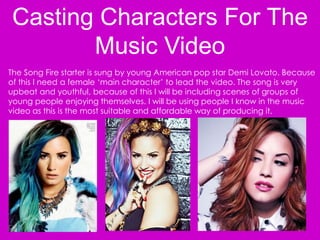 Casting Characters For The
Music Video
The Song Fire starter is sung by young American pop star Demi Lovato. Because
of this I need a female ‘main character’ to lead the video. The song is very
upbeat and youthful, because of this I will be including scenes of groups of
young people enjoying themselves. I will be using people I know in the music
video as this is the most suitable and affordable way of producing it.
 