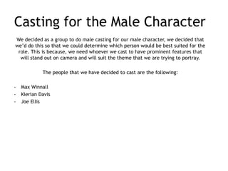 Casting for the Male Character
We decided as a group to do male casting for our male character, we decided that
we’d do this so that we could determine which person would be best suited for the
 role. This is because, we need whoever we cast to have prominent features that
  will stand out on camera and will suit the theme that we are trying to portray.

             The people that we have decided to cast are the following:

-   Max Winnall
-   Kierian Davis
-   Joe Ellis
 