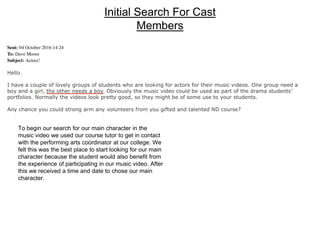 Initial Search For Cast
Members
To begin our search for our main character in the
music video we used our course tutor to get in contact
with the performing arts coordinator at our college. We
felt this was the best place to start looking for our main
character because the student would also benefit from
the experience of participating in our music video. After
this we received a time and date to chose our main
character.
 