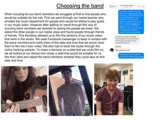Choosing the band
When scouting for our band members we struggled at first to find people who
would be suitable for the role. First we went through our media teacher who
emailed the music department for people who would be willing to play guitar
in our music video. However after getting no result through this way of
scouting band members we resorted to asking the people we knew. We
asked the other people in our media class and found people through friends
of friends. This therefore allowed us to film the sections of our music video
that were in the studio. We used Facebook messenger to keep in contact with
the band members and notify them of the date and time that we would need
them to film the music video. We also had to book the studio through the
online booking website. To make a decision on a date that we could film on,
we all looked at our diaries and chose a date that would be suitable for us.
We then went and asked the band members whether they could also do this
date and time.
 
