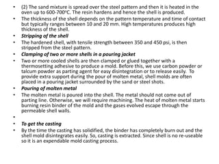 •

•
•
•

•
•

•
•

•
•
•

(2) The sand mixture is spread over the steel pattern and then it is heated in the
oven up to 600-700oC. The resin hardens and hence the shell is produced.
The thickness of the shell depends on the pattern temperature and time of contact
but typically ranges between 10 and 20 mm. High temperatures produces high
thickness of the shell.
Stripping of the shell
The hardened shell, with tensile strength between 350 and 450 psi, is then
stripped from the steel pattern.
Clamping of two or more shells in a pouring jacket
Two or more cooled shells are then clamped or glued together with a
thermosetting adhesive to produce a mold. Before this, we use carbon powder or
talcum powder as parting agent for easy disintegration or to release easily. To
provide extra support during the pour of molten metal, shell molds are often
placed in a pouring jacket surrounded by the sand or steel shots.
Pouring of molten metal
The molten metal is poured into the shell. The metal should not come out of
parting line. Otherwise, we will require machining. The heat of molten metal starts
burning resin binder of the mold and the gases evolved escape through the
permeable shell walls.
To get the casting
By the time the casting has solidified, the binder has completely burn out and the
shell mold disintegrates easily. So, casting is extracted. Since shell is no re-useable
so it is an expendable mold casting process.

 