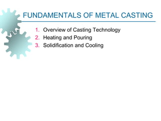 FUNDAMENTALS OF METAL CASTING
1. Overview of Casting Technology
2. Heating and Pouring
3. Solidification and Cooling
 