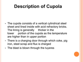Description of Cupola 
• The cupola consists of a vertical cylindrical steel 
sheet and lined inside with acid refractory bricks. 
The lining is generally thicker in the 
lower portion of the cupola as the temperature 
are higher than in upper portion 
• There is a charging door through which coke, pig 
iron, steel scrap and flux is charged 
• The blast is blown through the tuyeres 
 