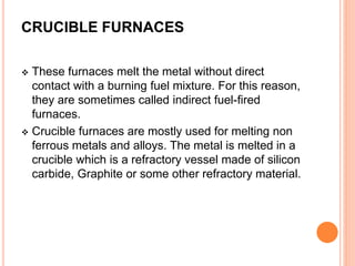 CRUCIBLE FURNACES 
 These furnaces melt the metal without direct 
contact with a burning fuel mixture. For this reason, 
they are sometimes called indirect fuel-fired 
furnaces. 
 Crucible furnaces are mostly used for melting non 
ferrous metals and alloys. The metal is melted in a 
crucible which is a refractory vessel made of silicon 
carbide, Graphite or some other refractory material. 
 