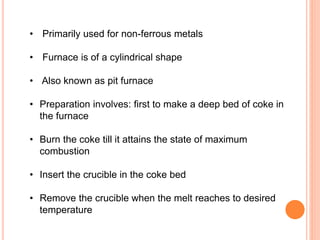 • Primarily used for non-ferrous metals 
• Furnace is of a cylindrical shape 
• Also known as pit furnace 
• Preparation involves: first to make a deep bed of coke in 
the furnace 
• Burn the coke till it attains the state of maximum 
combustion 
• Insert the crucible in the coke bed 
• Remove the crucible when the melt reaches to desired 
temperature 
 