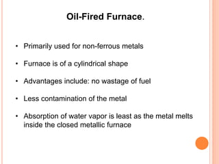 Oil-Fired Furnace. 
• Primarily used for non-ferrous metals 
• Furnace is of a cylindrical shape 
• Advantages include: no wastage of fuel 
• Less contamination of the metal 
• Absorption of water vapor is least as the metal melts 
inside the closed metallic furnace 
 