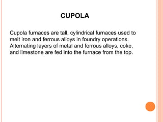 CUPOLA 
Cupola furnaces are tall, cylindrical furnaces used to 
melt iron and ferrous alloys in foundry operations. 
Alternating layers of metal and ferrous alloys, coke, 
and limestone are fed into the furnace from the top. 
 