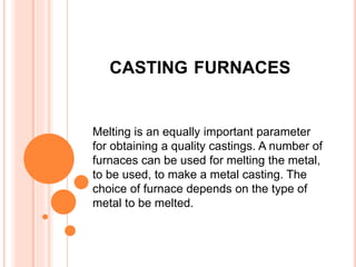 CASTING FURNACES
Melting is an equally important parameter
for obtaining a quality castings. A number of
furnaces can be used for melting the metal,
to be used, to make a metal casting. The
choice of furnace depends on the type of
metal to be melted.
 