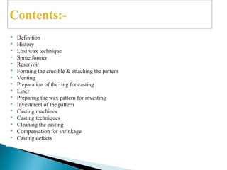  Definition
 History
 Lost wax technique
 Sprue former
 Reservoir
 Forming the crucible & attaching the pattern
 Venting
 Preparation of the ring for casting
 Liner
 Preparing the wax pattern for investing
 Investment of the pattern
 Casting machines
 Casting techniques
 Cleaning the casting
 Compensation for shrinkage
 Casting defects
 