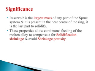  Reservoir is the largest mass of any part of the Sprue
system & it is present in the heat centre of the ring, it
is the last part to solidify.
 These properties allow continuous feeding of the
molten alloy to compensate for Solidification
shrinkage & avoid Shrinkage porosity.
 