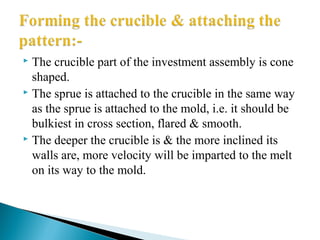  The crucible part of the investment assembly is cone
shaped.
 The sprue is attached to the crucible in the same way
as the sprue is attached to the mold, i.e. it should be
bulkiest in cross section, flared & smooth.
 The deeper the crucible is & the more inclined its
walls are, more velocity will be imparted to the melt
on its way to the mold.
 