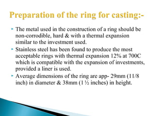  The metal used in the construction of a ring should be
non-corrodible, hard & with a thermal expansion
similar to the investment used.
 Stainless steel has been found to produce the most
acceptable rings with thermal expansion 12% at 700C
which is compatible with the expansion of investments,
provided a liner is used.
 Average dimensions of the ring are app- 29mm (11/8
inch) in diameter & 38mm (1½ inches) in height.
 