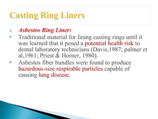 1. Asbestos Ring Liner:
 Traditional material for lining casting rings until it
was learned that it posed a potential health risk to
dental laboratory technicians (Davis,1987; palmer et
al,1961; Priest & Horner, 1980).
 Asbestos fiber bundles were found to produce
hazardous-size respirable particles capable of
causing lung disease.
 