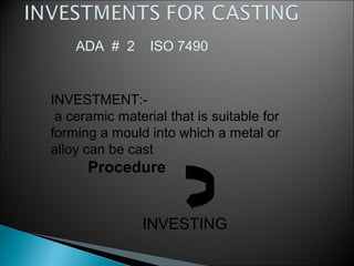 INVESTMENT:-
a ceramic material that is suitable for
forming a mould into which a metal or
alloy can be cast
Procedure
INVESTING
ADA # 2 ISO 7490
 