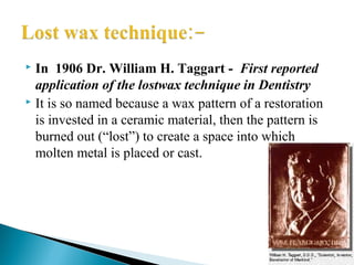  In 1906 Dr. William H. Taggart - First reported
application of the lostwax technique in Dentistry
 It is so named because a wax pattern of a restoration
is invested in a ceramic material, then the pattern is
burned out (“lost”) to create a space into which
molten metal is placed or cast.
 
