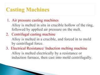 1. Air pressure casting machines
Alloy is melted in situ in crucible hollow of the ring,
followed by applied air pressure on the melt.
2. Centrifugal casting machine
Alloy is melted in a crucible, and forced in to mold
by centrifugal force.
3. Electrical Resistance/ Induction melting machine
Alloy is melted electrically by a resistance or
induction furnace, then cast into mold centrifugally.
 