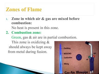 1. Zone in which air & gas are mixed before
combustion:
No heat is present in this zone.
2. Combustion zone:
Green, gas & air are in partial combustion.
This zone is oxidizing &
should always be kept away
from metal during fusion.
 