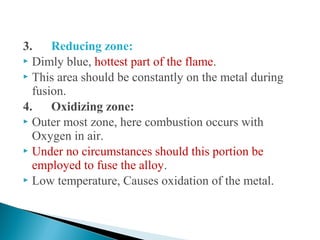3. Reducing zone:
 Dimly blue, hottest part of the flame.
 This area should be constantly on the metal during
fusion.
4. Oxidizing zone:
 Outer most zone, here combustion occurs with
Oxygen in air.
 Under no circumstances should this portion be
employed to fuse the alloy.
 Low temperature, Causes oxidation of the metal.
 