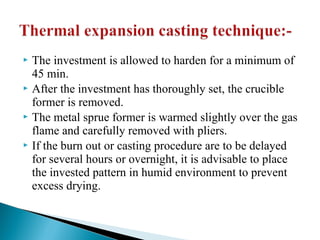  The investment is allowed to harden for a minimum of
45 min.
 After the investment has thoroughly set, the crucible
former is removed.
 The metal sprue former is warmed slightly over the gas
flame and carefully removed with pliers.
 If the burn out or casting procedure are to be delayed
for several hours or overnight, it is advisable to place
the invested pattern in humid environment to prevent
excess drying.
 