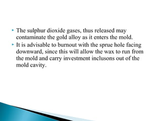  The sulphur dioxide gases, thus released may
contaminate the gold alloy as it enters the mold.
 It is advisable to burnout with the sprue hole facing
downward, since this will allow the wax to run from
the mold and carry investment inclusons out of the
mold cavity.
 