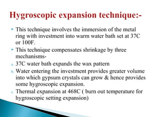  This technique involves the immersion of the metal
ring with investment into warm water bath set at 37C
or 100F.
 This technique compensates shrinkage by three
mechanisms-
a. 37C water bath expands the wax pattern
b. Water entering the investment provides greater volume
into which gypsum crystals can grow & hence provides
some hygroscopic expansion.
c. Thermal expansion at 468C ( burn out temperature for
hygroscopic setting expansion)
 