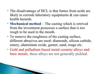  The disadvantage of HCL is that fumes from acids are
likely to corrode laboratory equipments & can cause
health hazards.
 Mechanical method – The casting which is retrived
from the investment possesses a surface that is too
rough to be used in the mouth.
 To remove the roughness of the casting surface,
different abrasives are used- diamonds, silicon carbide,
emery, aluminium oxide, garnet, sand, rouge etc.
 Gold and palladium based metal ceramic alloys and
base metals, these alloys are not generally pickled.
 