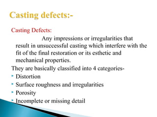 Casting Defects:
Any impressions or irregularities that
result in unsuccessful casting which interfere with the
fit of the final restoration or its esthetic and
mechanical properties.
They are basically classified into 4 categories-
 Distortion
 Surface roughness and irregularities
 Porosity
 Incomplete or missing detail
 