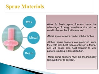 -Wax & Resin sprue formers have the
advantage of being burnable and so do not
need to be mechanically removed.
-Metal sprue formers can be solid or hollow.
-Hollow sprue formers are preferred since
they hold less heat than a solid sprue former
and will cause less heat transfer to wax
pattern resulting in less distortion.
-Metal sprue formers must be mechanically
removed prior to burnout.
-Wax & Resin sprue formers have the
advantage of being burnable and so do not
need to be mechanically removed.
-Metal sprue formers can be solid or hollow.
-Hollow sprue formers are preferred since
they hold less heat than a solid sprue former
and will cause less heat transfer to wax
pattern resulting in less distortion.
-Metal sprue formers must be mechanically
removed prior to burnout.
 