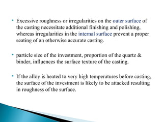  Excessive roughness or irregularities on the outer surface of
the casting necessitate additional finishing and polishing,
whereas irregularities in the internal surface prevent a proper
seating of an otherwise accurate casting.
 particle size of the investment, proportion of the quartz &
binder, influences the surface texture of the casting.
 If the alloy is heated to very high temperatures before casting,
the surface of the investment is likely to be attacked resulting
in roughness of the surface.
 