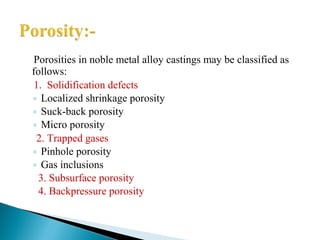 Porosities in noble metal alloy castings may be classified as
follows:
1. Solidification defects
◦ Localized shrinkage porosity
◦ Suck-back porosity
◦ Micro porosity
2. Trapped gases
◦ Pinhole porosity
◦ Gas inclusions
3. Subsurface porosity
4. Backpressure porosity
 