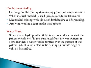 Can be prevented by:
• Carrying out the mixing & investing procedure under vacuum.
• When manual method is used, precautions to be taken are:
 Mechanical mixing with vibration both before & after mixing.
 Applying wetting agent on the wax pattern
Water films:
• Since wax is hydrophobic, if the investment does not coat the
pattern evenly or if it gets separated from the wax pattern in
some manner, a water film is formed over the surface of the
pattern, which is reflected in the casting as minute ridge or
vein on its surface.
 