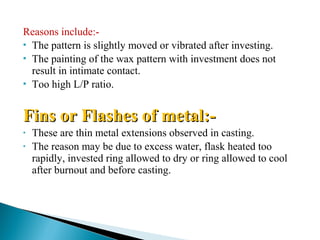 Reasons include:-
 The pattern is slightly moved or vibrated after investing.
 The painting of the wax pattern with investment does not
result in intimate contact.
 Too high L/P ratio.
Fins or Flashes of metal:-Fins or Flashes of metal:-
• These are thin metal extensions observed in casting.
• The reason may be due to excess water, flask heated too
rapidly, invested ring allowed to dry or ring allowed to cool
after burnout and before casting.
 