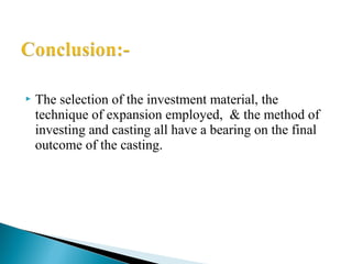  The selection of the investment material, the
technique of expansion employed, & the method of
investing and casting all have a bearing on the final
outcome of the casting.
 