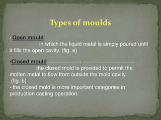 • Open mould
in which the liquid metal is simply poured until
it fills the open cavity. (fig. a)
•Closed mould
the closed mold is provided to permit the
molten metal to flow from outside the mold cavity.
(fig. b)
• the closed mold is more important categories in
production casting operation.
Types of moulds
 